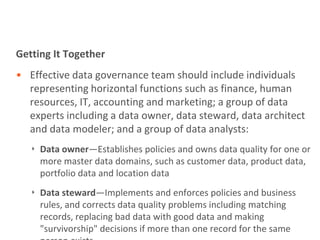 Getting It Together
• Effective data governance team should include individuals
  representing horizontal functions such as finance, human
  resources, IT, accounting and marketing; a group of data
  experts including a data owner, data steward, data architect
  and data modeler; and a group of data analysts:
   ‣ Data owner—Establishes policies and owns data quality for one or
     more master data domains, such as customer data, product data,
     portfolio data and location data
   ‣ Data steward—Implements and enforces policies and business
     rules, and corrects data quality problems including matching
     records, replacing bad data with good data and making
     "survivorship" decisions if more than one record for the same
 