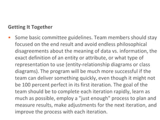Getting It Together
• Some basic committee guidelines. Team members should stay
  focused on the end result and avoid endless philosophical
  disagreements about the meaning of data vs. information, the
  exact definition of an entity or attribute, or what type of
  representation to use (entity-relationship diagrams or class
  diagrams). The program will be much more successful if the
  team can deliver something quickly, even though it might not
  be 100 percent perfect in its first iteration. The goal of the
  team should be to complete each iteration rapidly, learn as
  much as possible, employ a "just enough" process to plan and
  measure results, make adjustments for the next iteration, and
  improve the process with each iteration.
 