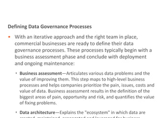 Defining Data Governance Processes
• With an iterative approach and the right team in place,
  commercial businesses are ready to define their data
  governance processes. These processes typically begin with a
  business assessment phase and conclude with deployment
  and ongoing maintenance:
   ‣ Business assessment—Articulates various data problems and the
     value of improving them. This step maps to high-level business
     processes and helps companies prioritize the pain, issues, costs and
     value of data. Business assessment results in the definition of the
     biggest areas of pain, opportunity and risk, and quantifies the value
     of fixing problems.
   ‣ Data architecture—Explains the "ecosystem" in which data are
 