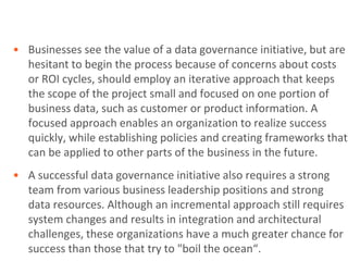 • Businesses see the value of a data governance initiative, but are
  hesitant to begin the process because of concerns about costs
  or ROI cycles, should employ an iterative approach that keeps
  the scope of the project small and focused on one portion of
  business data, such as customer or product information. A
  focused approach enables an organization to realize success
  quickly, while establishing policies and creating frameworks that
  can be applied to other parts of the business in the future.
• A successful data governance initiative also requires a strong
  team from various business leadership positions and strong
  data resources. Although an incremental approach still requires
  system changes and results in integration and architectural
  challenges, these organizations have a much greater chance for
  success than those that try to "boil the ocean“.
 