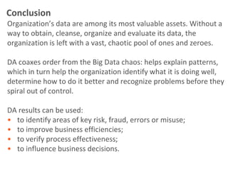 Conclusion
Organization’s data are among its most valuable assets. Without a
way to obtain, cleanse, organize and evaluate its data, the
organization is left with a vast, chaotic pool of ones and zeroes.

DA coaxes order from the Big Data chaos: helps explain patterns,
which in turn help the organization identify what it is doing well,
determine how to do it better and recognize problems before they
spiral out of control.

DA results can be used:
• to identify areas of key risk, fraud, errors or misuse;
• to improve business efficiencies;
• to verify process effectiveness;
• to influence business decisions.
 
