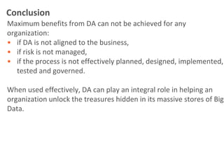 Conclusion
Maximum benefits from DA can not be achieved for any
organization:
• if DA is not aligned to the business,
• if risk is not managed,
• if the process is not effectively planned, designed, implemented,
   tested and governed.

When used effectively, DA can play an integral role in helping an
organization unlock the treasures hidden in its massive stores of Big
Data.
 