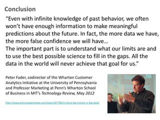 Conclusion
“Even with infinite knowledge of past behavior, we often
won’t have enough information to make meaningful
predictions about the future. In fact, the more data we have,
the more false confidence we will have…
The important part is to understand what our limits are and
to use the best possible science to fill in the gaps. All the
data in the world will never achieve that goal for us.”

Peter Fader, codirector of the Wharton Customer
Analytics Initiative at the University of Pennsylvania
and Professor Marketing at Penn’s Wharton School
of Business in MIT’s Technology Review, May 2012

http://www.technologyreview.com/news/427786/is-there-big-money-in-big-data/
 