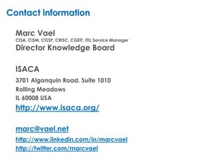 Contact information

  Marc Vael
  CISA, CISM, CISSP, CRISC, CGEIT, ITIL Service Manager
  Director Knowledge Board

  ISACA
  3701 Algonquin Road, Suite 1010
  Rolling Meadows
  IL 60008 USA
  http://www.isaca.org/

  marc@vael.net
  http://www.linkedin.com/in/marcvael
  http://twitter.com/marcvael
 