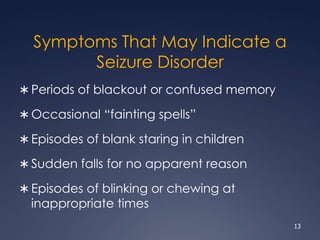 Symptoms That May Indicate a
Seizure Disorder
 Periods of blackout or confused memory
 Occasional “fainting spells”
 Episodes of blank staring in children
 Sudden falls for no apparent reason
 Episodes of blinking or chewing at
inappropriate times
13
 