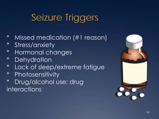 Seizure Triggers
* Missed medication (#1 reason)
* Stress/anxiety
* Hormonal changes
* Dehydration
* Lack of sleep/extreme fatigue
* Photosensitivity
* Drug/alcohol use; drug
interactions
14
 
