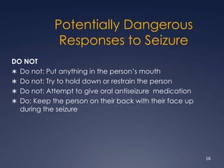 Potentially Dangerous
Responses to Seizure
DO NOT
 Do not: Put anything in the person’s mouth
 Do not: Try to hold down or restrain the person
 Do not: Attempt to give oral antiseizure medication
 Do: Keep the person on their back with their face up
during the seizure
16
 