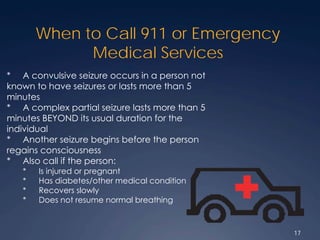 When to Call 911 or Emergency
Medical Services
* A convulsive seizure occurs in a person not
known to have seizures or lasts more than 5
minutes
* A complex partial seizure lasts more than 5
minutes BEYOND its usual duration for the
individual
* Another seizure begins before the person
regains consciousness
* Also call if the person:
* Is injured or pregnant
* Has diabetes/other medical condition
* Recovers slowly
* Does not resume normal breathing
17
 