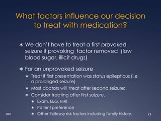What factors influence our decision
to treat with medication?
 We don’t have to treat a first provoked
seizure if provoking factor removed (low
blood sugar, illicit drugs)
 For an unprovoked seizure
 Treat if first presentation was status epilepticus (i.e
a prolonged seizure)
 Most doctors will treat after second seizure:
 Consider treating after first seizure.
 Exam, EEG, MRI
 Patient preference
 Other Epilepsy risk factors including family history.
2007 21
 