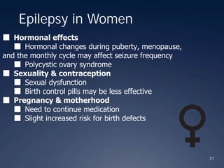 31
Epilepsy in Women
■ Hormonal effects
■ Hormonal changes during puberty, menopause,
and the monthly cycle may affect seizure frequency
■ Polycystic ovary syndrome
■ Sexuality & contraception
■ Sexual dysfunction
■ Birth control pills may be less effective
■ Pregnancy & motherhood
■ Need to continue medication
■ Slight increased risk for birth defects
 