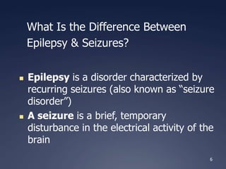 6
What Is the Difference Between
Epilepsy & Seizures?
 Epilepsy is a disorder characterized by
recurring seizures (also known as “seizure
disorder”)
 A seizure is a brief, temporary
disturbance in the electrical activity of the
brain
 