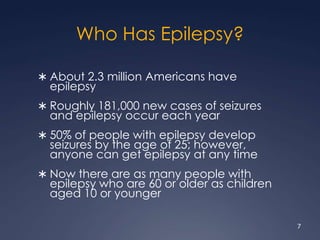 Who Has Epilepsy?
 About 2.3 million Americans have
epilepsy
 Roughly 181,000 new cases of seizures
and epilepsy occur each year
 50% of people with epilepsy develop
seizures by the age of 25; however,
anyone can get epilepsy at any time
 Now there are as many people with
epilepsy who are 60 or older as children
aged 10 or younger
7
 