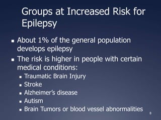 8
Groups at Increased Risk for
Epilepsy
 About 1% of the general population
develops epilepsy
 The risk is higher in people with certain
medical conditions:
 Traumatic Brain Injury
 Stroke
 Alzheimer’s disease
 Autism
 Brain Tumors or blood vessel abnormalities
 
