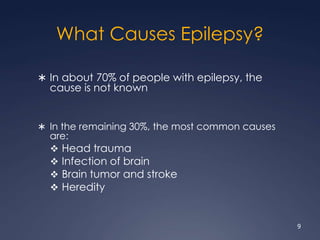What Causes Epilepsy?
 In about 70% of people with epilepsy, the
cause is not known
 In the remaining 30%, the most common causes
are:
 Head trauma
 Infection of brain
 Brain tumor and stroke
 Heredity
9
 