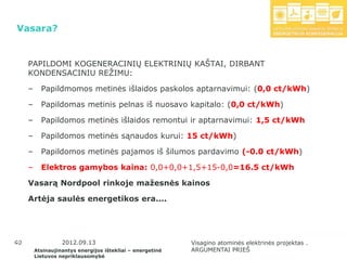 Vasara?


      PAPILDOMI KOGENERACINIŲ ELEKTRINIŲ KAŠTAI, DIRBANT
      KONDENSACINIU REŢIMU:

      –     Papildmomos metinės išlaidos paskolos aptarnavimui: (0,0 ct/kWh)

      –     Papildomas metinis pelnas iš nuosavo kapitalo: (0,0 ct/kWh)

      –     Papildomos metinės išlaidos remontui ir aptarnavimui: 1,5 ct/kWh

      –     Papildomos metinės sąnaudos kurui: 15 ct/kWh)

      –     Papildomos metinės pajamos iš šilumos pardavimo (-0.0 ct/kWh)

      –     Elektros gamybos kaina: 0,0+0,0+1,5+15-0,0=16.5 ct/kWh

      Vasarą Nordpool rinkoje mažesnės kainos

      Artėja saulės energetikos era....




 40
40                  2012.09.13                               Visagino atominės elektrinės projektas .
          Atsinaujinantys energijos ištekliai – energetinė   ARGUMENTAI PRIEŠ
          Lietuvos nepriklausomybė
 