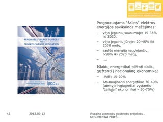 Prognozuojams "ţalios" elektros
                      energijos savikainos maţėjimas:
                       –   vėjo jėgainių sausumoje: 15-35%
                           iki 2030,
                       –   vėjo jėgainių jūroje: 20-45% iki
                           2030 metų,
                       –   saulės energiją naudojančių:
                           >50% iki 2020 metų,
                       –   ....

                      Išlaidų energetikai plėtoti dalis,
                      grįţtanti į nacionalinę ekonomiką:
                       –    VAE: 15-20%
                       –   Atsinaujinanti energetika: 30-40%
                           (ateityje lygiagrečiai vystantis
                           "ţaliąjai" ekonomikai – 50-70%)




42   2012.09.13   Visagino atominės elektrinės projektas .
                  ARGUMENTAI PRIEŠ
 