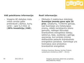 VAE pateikiama informacija:        Reali informacija:

-    Visagino AE statybos metu     -   Olkiluoto-3 reaktoriaus statyboje
     vietos verslas galės              Suomijos įmonės gavo apie 25
     pretenduoti į darbus, kurių       proc. uţsakymų. Turėkime galvoje,
     vertė – apie 5,2 mlrd. Lt         kad Suomijoje yra metalurgijos
     (30% investicijų į VAE),          įmonių, didelė nerūdijančio plieno
                                       gamykla, neblogai išsivystęs
                                       branduolinės energetikos tiekėjų
                                       sektorius, beje, susibūręs į galingą
                                       asociaciją, kuri pristato įmones
                                       didţiausiose pasaulio branduolinės
                                       energetikos parodose. Gamintojai yra
                                       licencijavę savo produktus
                                       branduolinei energetikai.

                                       Gintaras Gavėnas (Bureau Veritas Finland,
                                       vykdantysis direktorius (2007 – 2012))



44           2012.09.13                      Visagino atominės elektrinės projektas .
                                             ARGUMENTAI PRIEŠ
 
