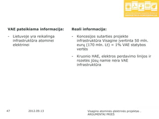 VAE pateikiama informacija:     Reali informacija:

-    Lietuvoje yra reikalinga   -   Koncesijos sutarties projekte
     infrastruktūra atominei        infrastruktūra Visagine įvertinta 50 mln.
     elektrinei                     eurų (170 mln. Lt) = 1% VAE statybos
                                    vertės

                                -   Kruonio HAE, elektros perdavimo linijos ir
                                    rozetės jūsų namie nėra VAE
                                    infrastruktūra




47           2012.09.13                   Visagino atominės elektrinės projektas .
                                          ARGUMENTAI PRIEŠ
 