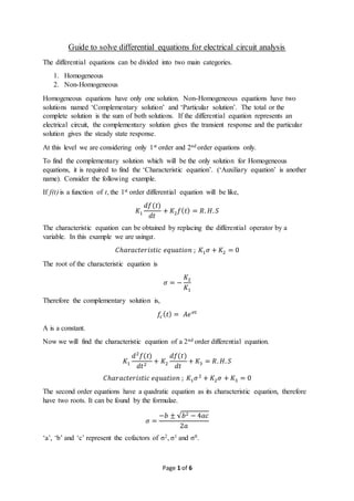 Page 1 of 6
Guide to solve differential equations for electrical circuit analysis
The differential equations can be divided into two main categories.
1. Homogeneous
2. Non-Homogeneous
Homogeneous equations have only one solution. Non-Homogeneous equations have two
solutions named ‘Complementary solution’ and ‘Particular solution’. The total or the
complete solution is the sum of both solutions. If the differential equation represents an
electrical circuit, the complementary solution gives the transient response and the particular
solution gives the steady state response.
At this level we are considering only 1st order and 2nd order equations only.
To find the complementary solution which will be the only solution for Homogeneous
equations, it is required to find the ‘Characteristic equation’. (‘Auxiliary equation’ is another
name). Consider the following example.
If f(t) is a function of t, the 1st order differential equation will be like,
𝐾1
𝑑𝑓(𝑡)
𝑑𝑡
+ 𝐾2 𝑓( 𝑡) = 𝑅. 𝐻. 𝑆
The characteristic equation can be obtained by replacing the differential operator by a
variable. In this example we are using𝛼.
𝐶ℎ𝑎𝑟𝑎𝑐𝑡𝑒𝑟𝑖𝑠𝑡𝑖𝑐 𝑒𝑞𝑢𝑎𝑡𝑖𝑜𝑛 ; 𝐾1 𝜎 + 𝐾2 = 0
The root of the characteristic equation is
𝜎 = −
𝐾2
𝐾1
Therefore the complementary solution is,
𝑓𝑐( 𝑡) = 𝐴𝑒 𝜎𝑡
A is a constant.
Now we will find the characteristic equation of a 2nd order differential equation.
𝐾1
𝑑2
𝑓(𝑡)
𝑑𝑡2
+ 𝐾2
𝑑𝑓(𝑡)
𝑑𝑡
+ 𝐾3 = 𝑅. 𝐻. 𝑆
𝐶ℎ𝑎𝑟𝑎𝑐𝑡𝑒𝑟𝑖𝑠𝑡𝑖𝑐 𝑒𝑞𝑢𝑎𝑡𝑖𝑜𝑛 ; 𝐾1 𝜎2
+ 𝐾2 𝜎 + 𝐾3 = 0
The second order equations have a quadratic equation as its characteristic equation, therefore
have two roots. It can be found by the formulae.
𝜎 =
−𝑏 ± √𝑏2 − 4𝑎𝑐
2𝑎
‘a’, ‘b’ and ‘c’ represent the cofactors of σ2, σ1 and σ0.
 