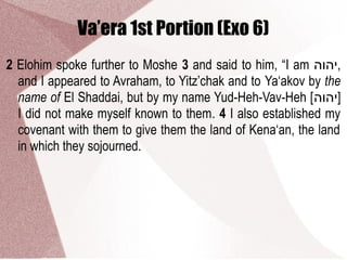 Va’era 1st Portion (Exo 6)
2 Elohim spoke further to Moshe 3 and said to him, “I am ‫,יהוה‬
and I appeared to Avraham, to Yitz’chak and to Ya‘akov by the
name of El Shaddai, but by my name Yud-Heh-Vav-Heh [‫]יהוה‬
I did not make myself known to them. 4 I also established my
covenant with them to give them the land of Kena‘an, the land
in which they sojourned.
 