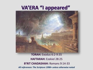 TORAH: Exodus 6:2-9:35
HAFTARAH: Ezekiel 28:25
B’RIT CHADASHAH: Romans 9:14-33
All references: The Scripture 1998+ unless otherwise noted
 