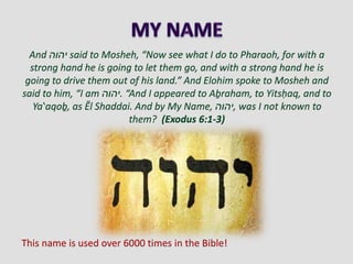 And ‫יהוה‬ said to Mosheh, “Now see what I do to Pharaoh, for with a
strong hand he is going to let them go, and with a strong hand he is
going to drive them out of his land.” And Elohim spoke to Mosheh and
said to him, “I am ‫.יהוה‬ “And I appeared to Aḇraham, to Yitsḥaq, and to
Yaʽaqoḇ, as Ěl Shaddai. And by My Name, ‫,יהוה‬ was I not known to
them? (Exodus 6:1-3)
This name is used over 6000 times in the Bible!
 