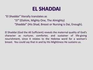 “El Shaddai” literally translates as
“El” (Elohim, Mighty One, The Almighty)
“Shaddai” (His Shad, Breast or Nursing is Dai, Enough).
El Shaddai (God the All Sufficient) reveals the maternal quality of God’s
character as nurturer, comforter, and sustainer of life-giving
nourishment, since it relates to the Hebrew word for a woman’s
breast. You could say that in and by His Mightiness He sustains us.
 