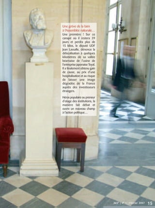 Une grève de la faim
à l’Assemblée nationale…
Une première ! Sur ce
canapé où il restera 39
jours et perdra plus de
15 kilos, le député UDF
Jean Lassalle, dénonce la
délocalisation à quelques
kilomètres de sa vallée
béarnaise de l’usine de
l’entreprise japonaise Toyal.
Il a finalement obtenu gain
de cause, au prix d’une
hospitalisation et au risque
de laisser une image
dégradée de la France
auprès des investisseurs
étrangers.

Héros populaire ou preneur
d’otage des institutions, la
manière fait débat et
ouvre un nouveau champ
à l’action politique…




                                365° | n° 1 | Février 2007   15
 