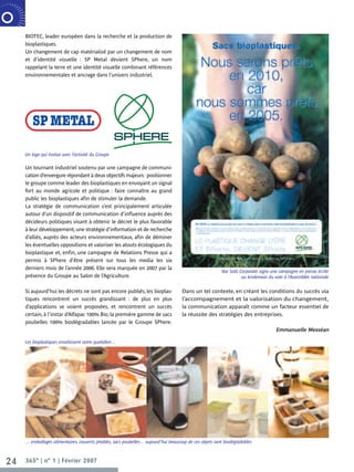 BIOTEC, leader européen dans la recherche et la production de
                  bioplastiques.
R P O R AT E     Un changement de cap matérialisé par un changement de nom
                 NOVEMBRE 2006

                  et d’identité visuelle : SP Metal devient SPhere, un nom
                  rappelant la terre et une identité visuelle combinant références
                  environnementales et ancrage dans l’univers industriel.




                  Un logo qui évolue avec l’activité du Groupe

                  Un tournant industriel soutenu par une campagne de communi-
                  cation d’envergure répondant à deux objectifs majeurs : positionner
                  le groupe comme leader des bioplastiques en envoyant un signal
                  fort au monde agricole et politique : faire connaître au grand
                  public les bioplastiques afin de stimuler la demande.
                  La stratégie de communication s’est principalement articulée
                  autour d’un dispositif de communication d’influence auprès des
                  décideurs politiques visant à obtenir le décret le plus favorable
                  à leur développement, une stratégie d’information et de recherche
                  d’alliés, auprès des acteurs environnementaux, afin de déminer
                  les éventuelles oppositions et valoriser les atouts écologiques du
                  bioplastique et, enfin, une campagne de Relations Presse qui a
                  permis à SPhere d’être présent sur tous les media les six
                  derniers mois de l’année 2006. Elle sera marquée en 2007 par la
                                                                                                                      Vae Solis Corporate signe une campagne en presse écrite
                  présence du Groupe au Salon de l’Agriculture.                                                                  au lendemain du vote à l’Assemblée nationale


                  Si aujourd’hui les décrets ne sont pas encore publiés, les bioplas-             Dans un tel contexte, en créant les conditions du succès via
                  tiques rencontrent un succès grandissant : de plus en plus                      l’accompagnement et la valorisation du changement,
                  d’applications se voient proposées, et rencontrent un succès                    la communication apparaît comme un facteur essentiel de
                  certain, à l’instar d’Alfapac 100% Bio, la première gamme de sacs               la réussite des stratégies des entreprises.
                  poubelles 100% biodégradables lancée par le Groupe SPhere.
                                                                                                                                                 Emmanuelle Messéan

                  Les bioplastiques envahissent notre quotidien…




                  … emballages alimentaires, couverts jetables, sacs poubelles… aujourd’hui beaucoup de ces objets sont biodégradables



    24            365° | n° 1 | Février 2007
 
