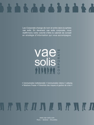 2 pantones




Leo Corporate change de nom et entre dans la sphère
vae solis. En devenant vae solis corporate, nous
réaffirmons notre volonté d’être le cabinet de conseil
en stratégie d’information qui vous accompagne.
                                                       1 pantone




• Communication institutionnelle • Communication interne • Lobbying
• Relations Presse • Prévention des risques et gestion de crise •




                       www.vae-solis.com
                   Paris – Genève – Bruxelles
 