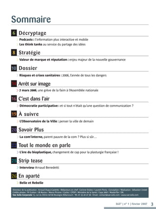 Sommaire
6 Décryptage
    >Podcasts : l’information plus interactive et mobile
    >Les think tanks au service du partage des idées
8 Stratégie
    >Valeur de marque et réputation : enjeu majeur de la nouvelle gouvernance
10 Dossier
    >Risques et crises sanitaires : 2006, l’année de tous les dangers
14 Arrêt sur image
    >7 mars 2006, une grève de la faim à l’Assemblée nationale
16 C’est dans l’air
    >Démocratie participative : et si tout n’était qu’une question de communication ?
19 À suivre
    >L’Observatoire de la Ville : penser la ville de demain
20 Savoir Plus
    >La com’interne, parent pauvre de la com ? Plus si sûr…
22 Tout le monde en parle
    >L’ère du bioplastique, changement de cap pour la plasturgie française !
25 Strip tease
    >Interview Arnaud Benedetti
26 En aparté
    >Belle et Rebelle
Directeur de la publication : Arnaud Dupui-Castérès - Rédacteurs en chef : Corinne Dubos / Laurent Porta - Conception / Réalisation : Sébastien Lhotel
Crédits photos : FX Gutton / JB Mariou / Marco Pirrone / Corbis / CPDP / Ministère de la Santé / Capa 2007 / Masterfile / DR.
Vae Solis Corporate 15, rue du Dôme 92100 Boulogne Billancourt - Tél. 01 55 20 27 36 - Email : contact@vae-solis.com - www.vae-solis.com



                                                                                                                   365° | n° 1 | Février 2007            3
 
