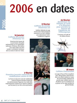 2006 en dates
R P O R AT E  N O V E M B R E 2 0 0 6




                                                                                                                                25 février
      2006


                                                                                                                          Dominique de
                                                                                      8 février                          Villepin se rend
                                                                      L’affaire du procès                                    à la Réunion
                                                                            d’Outreau 2/2                                pour prendre la
                                                                                                                                mesure de
                                                                          Audition télévisée du juge                       l’épidémie de
                                                                      d’instruction Fabrice Burgaud                         Chikungunya
                                                                      «Personne ne m’a dit à l’époque
                                                                           que je faisais fausse route»                    Il annonce une aide de
                                         10 janvier                          se défend le magistrat.                           76 millions d’euros.
                           L’affaire du procès
                                 d’Outreau 1/2
                            Ouverture des travaux de
                            la commission d’enquête
                   parlementaire sur la «catastrophe
                   judiciaire» d’Outreau. Elle traitera
                          d’un sujet majeur de notre
                     société : la confiance. Confiance
                   dans la Justice et dans les media.


                                                                                                          ©lefigaro.fr




                                                                                                                                           28 mars
                                                                                                                         L’affaire Clearstream
                                                          7 février                                          Les juges d’Huy et Pons enquêtent
                   Première journée nationale de                                                              pour «dénonciation calomnieuse»
                      mobilisation contre le CPE                                                             dans une affaire mettant en cause
                       La France vit plus de 2 mois de mobilisation                                              des personnalités politiques de
                             contre le Contrat Première Embauche.                                               premier plan. L’affaire tourne au
                    Une démonstration flagrante d’une belle idée,                                              feuilleton avec les révélations de
                  majoritairement soutenue par l’opinion publique,                                            la presse sur les notes secrètes du
                      qui finit dans le mur de la non-concertation.                                                              général Rondot.




    4         365° | n° 1 | Février 2007
 