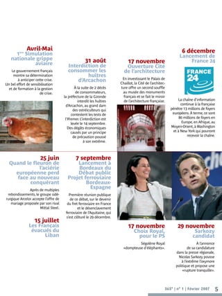 ère
               Avril-Mai                                                                                                                                                         6 décembre
     1 Simulation                                                                                                                                                              Lancement de
   nationale grippe                                  31 août                                                                                                                       France 24
            aviaire                                                                                                                         17 novembre
                                         Interdiction de                                                                                  Ouverture Cité
    Le gouvernement français             consommer les                                                                                   de l’architecture
     montre sa détermination                     huîtres
                                                                                                                                        En investissant le Palais de
        à anticiper cette crise.             d’Arcachon                                                                                Chaillot, la Cité de l’architec-
Un bel effort de sensibilisation
  et de formation à la gestion                 À la suite de 2 décès                                                                   ture offre un second souffle
                       de crise.               de consommateurs,                                                                        au musée des monuments
                                      la préfecture de la Gironde                                                                        français et se fait le miroir
                                                 interdit les huîtres                                                                    de l’architecture française.         La chaîne d’information
                                        d’Arcachon, au grand dam                                                                                                                continue à la française
                                              des ostréiculteurs qui                                                                                                      pénètre 13 millions de foyers

                                                                         ©CAPA 2007 - JF Bodin, architecte / D Ghislain, perspective
                                            contestent les tests de                                                                                                        européens. À terme, ce sont
                                       l’Ifremer. L’interdiction est                                                                                                           80 millions de foyers en
                                            levée le 14 septembre.                                                                                                               Europe, en Afrique, au
                                         Des dégâts économiques                                                                                                           Moyen-Orient, à Washington
                                            causés par un principe                                                                                                         et à New York qui pourront
                                              de précaution poussé                                                                                                                  recevoir la chaîne.
                                                     à son extrême.



                       25 juin                7 septembre
  Quand le fleuron de                       Lancement à
              l’aciérie                     Bordeaux du
    européenne perd                         Débat public
     face au nouveau                    Projet ferroviaire
          conquérant                            Bordeaux-
               Après de multiples
                                                 Espagne
 rebondissements, le groupe sidé-        Première réunion publique
rurgique Arcelor accepte l’offre de       de ce débat, sur le devenir
   mariage proposée par son rival       du fret ferroviaire en France
                     Mittal Steel.             et le désenclavement
                                       ferroviaire de l’Aquitaine, qui
                                       s’est clôturé le 29 décembre.
                   15 juillet
               Les Français                                                                                                                 17 novembre                       29 novembre
                évacués du                                                                                                                      Choix Royal,                             Sarkozy
                      Liban                                                                                                                       pour le PS                            candidat
                                                                                                                                                  Ségolène Royal                            À l’annonce
                                                                                                                                         «dompteuse d’éléphants».                     de sa candidature
                                                                                                                                                                             dans la presse régionale,
                                                                                                                                                                              Nicolas Sarkozy pousse
                                                                                                                                                                                 à l’extrême l’oxymore
                                                                                                                                                                             politique et propose une
                                                                                                                                                                                 «rupture tranquille».



                                                                                                                                                                      365° | n° 1 | Février 2007          5
 