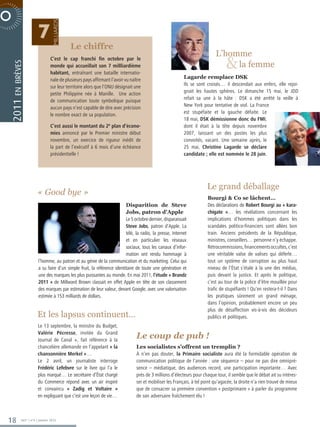 milliards
                               7
R P O R AT E  N O V E M B R E 2 0 0 6                Le chiffre
                                                                                                                                   L’homme
                                         C’est le cap franchi fin octobre par le
                                                                                                                                         
                                                                                                                                        la femme
           en brèves




                                         monde qui accueillait son 7 millliardième
                                         habitant, entraînant une bataille internatio-
                                         nale de plusieurs pays affirmant l’avoir vu naître                      Lagarde remplace DSK
                                         sur leur territoire alors que l’ONU désignait une                       Ils se sont croisés… il descendait aux enfers, elle rejoi-
                                         petite Philippine née à Manille. Une action                             gnait les hautes sphères. Le dimanche 15 mai, le JDD
                                         de communication toute symbolique puisque                               refait sa une à la hâte : DSK a été arrêté la veille à
         2011




                                         aucun pays n’est capable de dire avec précision                         New York pour tentative de viol. La France
                                         le nombre exact de sa population.                                       est stupéfaite et la gauche défaite. Le
                                                                                                                 18 mai, DSK démissionne donc du FMI,
                                         C’est aussi le montant du 2e plan d’écono-                              dont il était à la tête depuis novembre
                                         mies annoncé par le Premier ministre début                              2007, laissant un des postes les plus
                                         novembre, un exercice de rigueur inédit de                              convoités, vacant. Une semaine après, le
                                         la part de l’exécutif à 6 mois d’une échéance                           25 mai, Christine Lagarde se déclare
                                         présidentielle !                                                        candidate ; elle est nommée le 28 juin.




                                                                                                                              Le grand déballage
                              « Good bye »
                                                                                                                               Bourgi  Co se lâchent…
                                                                                Disparition de Steve                           Des déclarations de Robert Bourgi au « kara-
                                                                                Jobs, patron d’Apple                           chigate »… les révélations concernant les
                                                                                Le 5 octobre dernier, disparaissait            implications d’hommes politiques dans les
                                                                                Steve Jobs, patron d’Apple. La                 scandales politico-financiers sont allées bon
                                                                                télé, la radio, la presse, Internet            train. Anciens présidents de la République,
                                                                                et en particulier les réseaux                  ministres, conseillers… personne n’y échappe.
                                                                                sociaux, tous les canaux d’infor-              Rétrocommissions, financements occultes, c’est
                                                                                mation ont rendu hommage à                     une véritable valse de valises qui déferle…
                               l’homme, au patron et au génie de la communication et du marketing. Celui qui                   tout un système de corruption au plus haut
                               a su faire d’un simple fruit, la référence identitaire de toute une génération et               niveau de l’État s’étale à la une des médias,
                               une des marques les plus puissantes au monde. En mai 2011, l’étude « Brandz                     puis devant la justice. Et après le politique,
                               2011 » de Millward Brown classait en effet Apple en tête de son classement                      c’est au tour de la police d’être mouillée pour
                               des marques par estimation de leur valeur, devant Google, avec une valorisation                 trafic de stupéfiants ! Qu’en restera-t-il ? Dans
                               estimée à 153 milliards de dollars.                                                             les pratiques sûrement un grand ménage,
                                                                                                                               dans l’opinion, probablement encore un peu
                                                                                                                               plus de désaffection vis-à-vis des décideurs
                              Et les lapsus continuent…                                                                        publics et politiques.
                               Le 13 septembre, la ministre du Budget,
                               Valérie Pécresse, invitée du Grand
                               Journal de Canal +, fait référence à la
                                                                                        Le coup de pub !
                               chancelière allemande en l’appelant « la                 Les socialistes s’offrent un tremplin ?
                               chansonnière Merkel »…                                   À n’en pas douter, la Primaire socialiste aura été la formidable opération de
                               Le 2 avril, un journaliste interroge                     communication politique de l’année : une séquence – pour ne pas dire omnipré-
                               Frédéric Lefebvre sur le livre qui l’a le                sence – médiatique, des audiences record, une participation importante… Avec
                               plus marqué… Le secrétaire d’État chargé                 près de 3 millions d’électeurs pour chaque tour, il semble que le débat ait su intéres-
                               du Commerce répond avec un air inspiré                   ser et mobiliser les Français, à tel point qu’agacée, la droite n’a rien trouvé de mieux
                               et convaincu « Zadig et Voltaire »                       que de consacrer sa première convention « postprimaire » à parler du programme
                               en expliquant que c’est une leçon de vie…                de son adversaire fraîchement élu !



       18         365° | n°6 | Janvier 2012
 