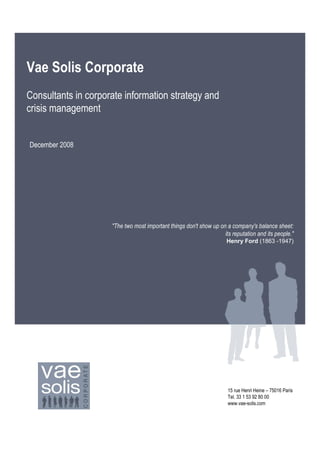 Vae Solis Corporate
Consultants in corporate information strategy and
crisis management


December 2008




                     "The two most important things don't show up on a company's balance sheet:
                                                                    its reputation and its people."
                                                                      Henry Ford (1863 -1947)




                                                                      15 rue Henri Heine – 75016 Paris
                                                                      Tel. 33 1 53 92 80 00
                                                                      www.vae-solis.com
                                                                                                   1
 