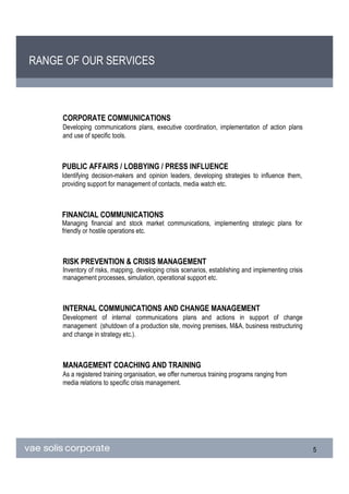 RANGE OF OUR SERVICES



     CORPORATE COMMUNICATIONS
     Developing communications plans, executive coordination, implementation of action plans
     and use of specific tools.



     PUBLIC AFFAIRS / LOBBYING / PRESS INFLUENCE
     Identifying decision-makers and opinion leaders, developing strategies to influence them,
     providing support for management of contacts, media watch etc.



     FINANCIAL COMMUNICATIONS
     Managing financial and stock market communications, implementing strategic plans for
     friendly or hostile operations etc.



     RISK PREVENTION & CRISIS MANAGEMENT
     Inventory of risks, mapping, developing crisis scenarios, establishing and implementing crisis
     management processes, simulation, operational support etc.



     INTERNAL COMMUNICATIONS AND CHANGE MANAGEMENT
     Development of internal communications plans and actions in support of change
     management (shutdown of a production site, moving premises, M&A, business restructuring
     and change in strategy etc.).



     MANAGEMENT COACHING AND TRAINING
     As a registered training organisation, we offer numerous training programs ranging from
     media relations to specific crisis management.




                                                                                                      5
 
