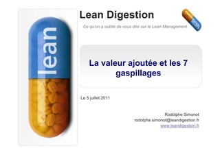 Lean Digestion
 Ce qu’on a oublié de vous dire sur le Lean Management




    La valeur ajoutée et les 7
           gaspillages

Le 5 juillet 2011


                                          Rodolphe Simonot
                           rodolphe.simonot@leandigestion.fr
                                        www.leandigestion.fr
 