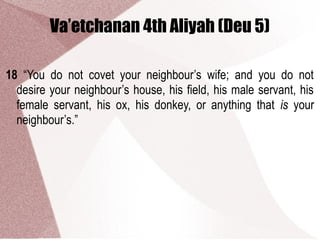 Va’etchanan 4th Aliyah (Deu 5)
18 “You do not covet your neighbour’s wife; and you do not
desire your neighbour’s house, his field, his male servant, his
female servant, his ox, his donkey, or anything that is your
neighbour’s.”
 