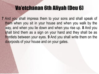 Va’etchanan 6th Aliyah (Deu 6)
7 And you shall impress them to your sons and shall speak of
them when you sit in your house and when you walk by the
way, and when you lie down and when you rise up. 8 And you
shall bind them as a sign on your hand and they shall be as
frontlets between your eyes. 9 And you shall write them on the
doorposts of your house and on your gates.
 