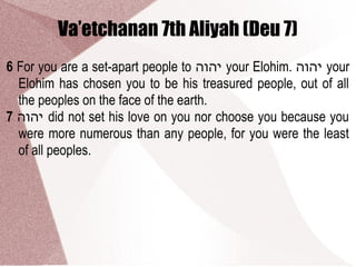 Va’etchanan 7th Aliyah (Deu 7)
6 For you are a set-apart people to ‫יהוה‬ your Elohim. ‫יהוה‬ your
Elohim has chosen you to be his treasured people, out of all
the peoples on the face of the earth.
7 ‫יהוה‬ did not set his love on you nor choose you because you
were more numerous than any people, for you were the least
of all peoples.
 
