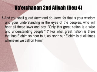 Va’etchanan 2nd Aliyah (Deu 4)
6 And you shall guard them and do them, for that is your wisdom
and your understanding in the eyes of the peoples, who will
hear all these laws and say, "Only this great nation is a wise
and understanding people." 7 For what great nation is there
that has Elohim so near to it, as ‫יהוה‬ our Elohim is at all times
whenever we call on Him?
 