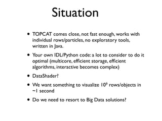 Situation
• TOPCAT comes close, not fast enough, works with
individual rows/particles, no exploratory tools,
written in Java.
• Your own IDL/Python code: a lot to consider to do it
optimal (multicore, efﬁcient storage, efﬁcient
algorithms, interactive becomes complex)
• DataShader?
• We want something to visualize 109 rows/objects in
~1 second
• Do we need to resort to Big Data solutions?
 