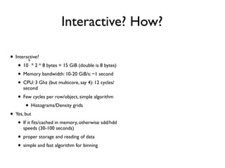 Interactive? How?
• Interactive?
• 10
9
* 2 * 8 bytes = 15 GiB (double is 8 bytes)
• Memory bandwidth: 10-20 GiB/s: ~1 second
• CPU: 3 Ghz (but multicore, say 4): 12 cycles/
second
• Few cycles per row/object, simple algorithm
• Histograms/Density grids
• Yes, but
• If it ﬁts/cached in memory, otherwise sdd/hdd
speeds (30-100 seconds)
• proper storage and reading of data
• simple and fast algorithm for binning
•Aquarius A-2: pure dark matter N
body simulation of Milky Way like Halo
•6. *108 particles
• < 1 second
 