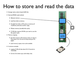 • Storage: native, column based (hdf5, ﬁts)
• Normal (POSIX read) method:
• Allocate memory
• read from disk to memory
• Actually: from disk, to OS cache, to memory (if
unbuffered, otherwise another copy)
• Wastes memory (actually disk cache)
• 15 GB data, requires 30 GB is you want to use the
ﬁle system cache
cache
How to store and read the data
• Memory mapping:
• get direct access to OS memory cache, no copy, no
setup (apart from the kernel doing setting up the
pages)
• avoid memory copies, more cache available
• In previous example:
• copying 15 GB will take about 0.5-1.0 second, at
10-20 GB/s
• Can be 2-3x slower (cpu cache helps a bit)
 