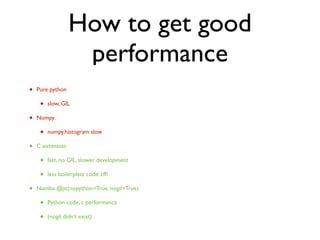 How to get good
performance
• Pure python
• slow, GIL
• Numpy
• numpy.histogram slow
• C extension
• fast, no GIL, slower development
• less boilerplate code: cfﬁ
• Numba @jit(nopython=True, nogil=True)
• Python code, c performance
• (nogil didn’t exist)
 