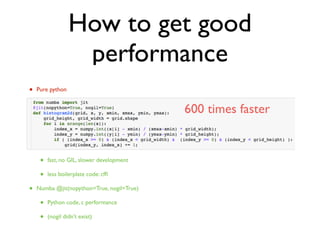 How to get good
performance
• Pure python
• slow, GIL
• Numpy
• numpy.histogram slow
• C extension
• fast, no GIL, slower development
• less boilerplate code: cfﬁ
• Numba @jit(nopython=True, nogil=True)
• Python code, c performance
• (nogil didn’t exist)
600 times faster
 
