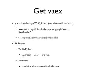 Get vaex
• standalone binary (OS X , Linux) (just download and start)
• www.astro.rug.nl/~breddels/vaex (or google ‘vaex
visualisation’)
• www.github.com/maartenbreddels/vaex
• In Python
• Vanilla Python
• pip install —user —pre vaex
• Anaconda
• conda install -c maartenbreddels vaex
 