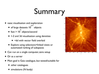 Summary
• vaex: visualisation and exploration
• of large datasets 10
6-9
objects
• fast: > 10
9
objects/second
• 1-2 and 3d visualisation using densities
• ~6d with vector ﬁeld overlaid
• Explore using selections+linked views or
automated ranking of subspaces
• Can run on a single computer, zero setup
• Or as a server
• Main goal is Gaia catalogue, but tested/suitable for
• other catalogues
• simulations (N body)
 