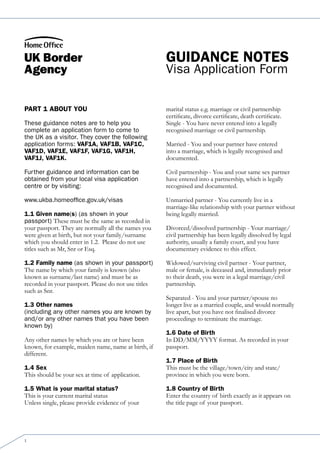 Guidance notes
                                                      Visa Application Form

Part 1 about You                                      marital status e.g. marriage or civil partnership
                                                      certificate, divorce certificate, death certificate.
These guidance notes are to help you                  Single - You have never entered into a legally
complete an application form to come to               recognised marriage or civil partnership.
the UK as a visitor. They cover the following
application forms: vaf1a, vaf1b, vaf1c,               Married - You and your partner have entered
vaf1d, vaf1e, vaf1f, vaf1G, vaf1h,                    into a marriage, which is legally recognised and
vaf1j, vaf1k.                                         documented.

Further guidance and information can be               Civil partnership - You and your same sex partner
obtained from your local visa application             have entered into a partnership, which is legally
centre or by visiting:                                recognised and documented.

www.ukba.homeoffice.gov.uk/visas                      Unmarried partner - You currently live in a
                                                      marriage-like relationship with your partner without
1.1 Given name(s) (as shown in your                   being legally married.
passport) These must be the same as recorded in
your passport. They are normally all the names you    Divorced/dissolved partnership - Your marriage/
were given at birth, but not your family/surname      civil partnership has been legally dissolved by legal
which you should enter in 1.2. Please do not use      authority, usually a family court, and you have
titles such as Mr, Snr or Esq.                        documentary evidence to this effect.

1.2 family name (as shown in your passport)           Widowed/surviving civil partner - Your partner,
The name by which your family is known (also          male or female, is deceased and, immediately prior
known as surname/last name) and must be as            to their death, you were in a legal marriage/civil
recorded in your passport. Please do not use titles   partnership.
such as Snr.
                                                      Separated - You and your partner/spouse no
1.3 other names                                       longer live as a married couple, and would normally
(including any other names you are known by           live apart, but you have not finalised divorce
and/or any other names that you have been             proceedings to terminate the marriage.
known by)
                                                      1.6 date of birth
Any other names by which you are or have been         In DD/MM/YYYY format. As recorded in your
known, for example, maiden name, name at birth, if    passport.
different.
                                                      1.7 Place of birth
1.4 sex                                               This must be the village/town/city and state/
This should be your sex at time of application.       province in which you were born.

1.5 What is your marital status?                      1.8 country of birth
This is your current marital status                   Enter the country of birth exactly as it appears on
Unless single, please provide evidence of your        the title page of your passport.




1
 