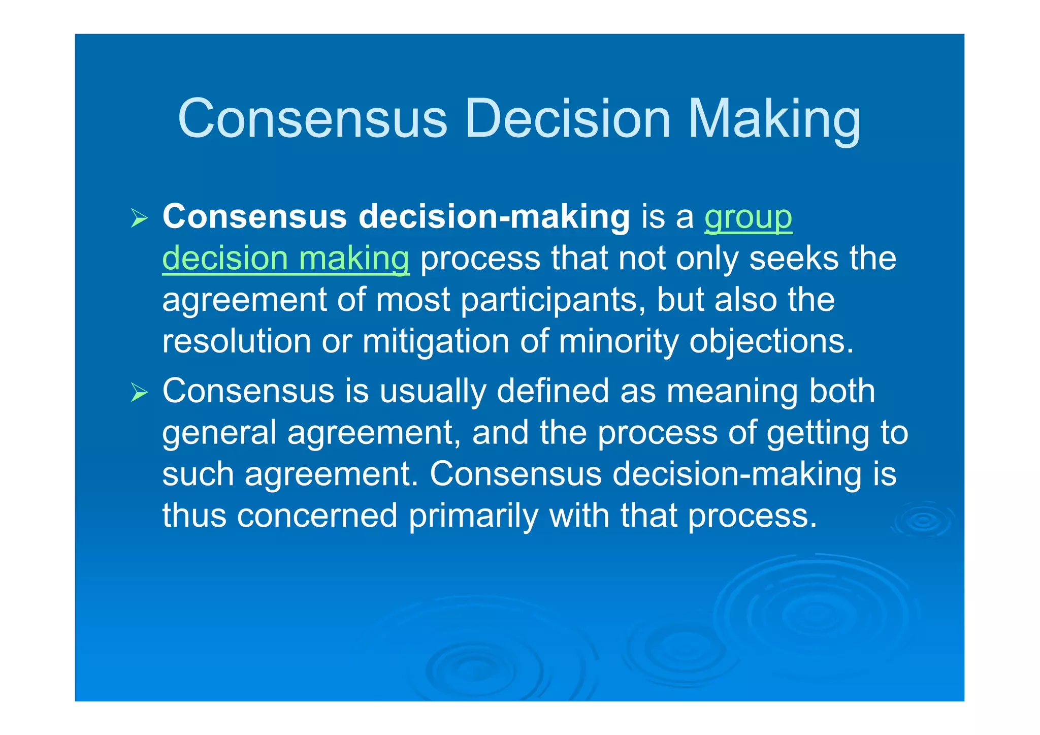 Consensus Decision Making
 Consensus decision-making is a group
  decision making process that not only seeks the
  agreement of most participants, but also the
  resolution or mitigation of minority objections.
 Consensus is usually defined as meaning both
  general agreement, and the process of getting to
  such agreement. Consensus decision-making is
  thus concerned primarily with that process.  .
 